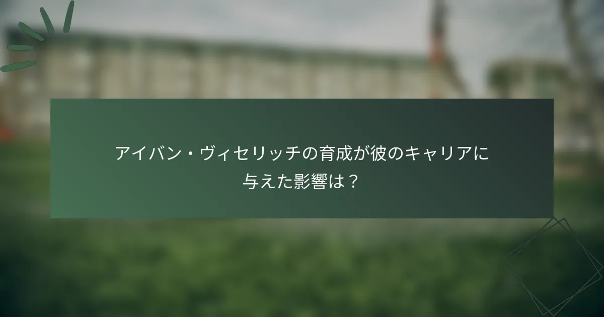 アイバン・ヴィセリッチの育成が彼のキャリアに与えた影響は？