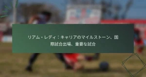 リアム・レディ：キャリアのマイルストーン、国際試合出場、重要な試合