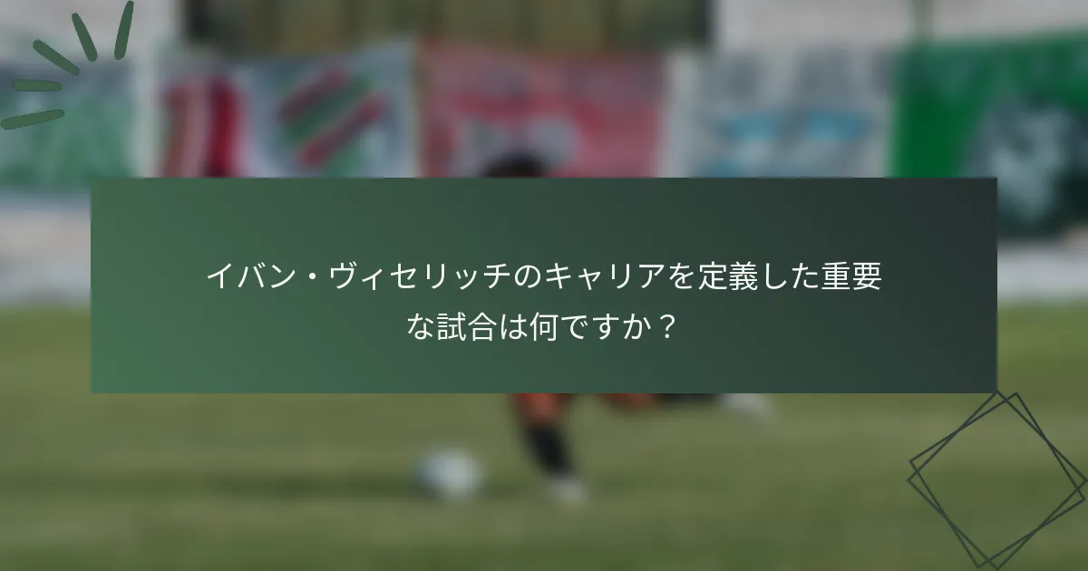 イバン・ヴィセリッチのキャリアを定義した重要な試合は何ですか？