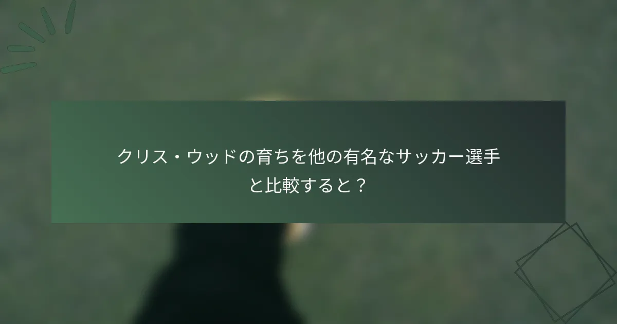 クリス・ウッドの育ちを他の有名なサッカー選手と比較すると？